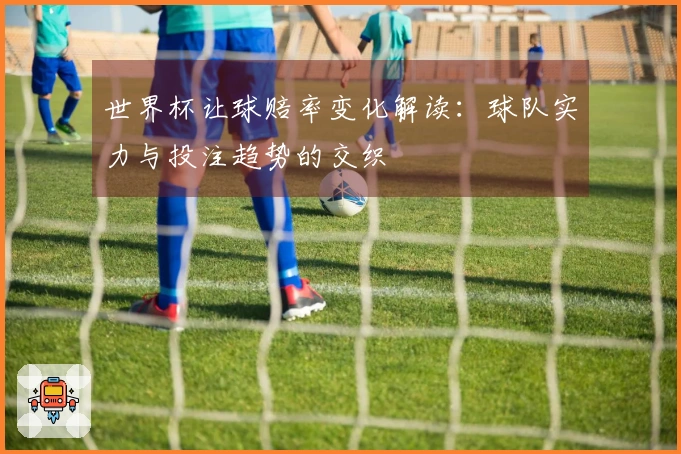 世界杯让球赔率变化解读：球队实力与投注趋势的交织